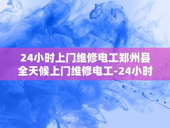 24小时上门维修电工郑州县全天候上门维修电工-24小时上门维修电工郑州县全天候服务