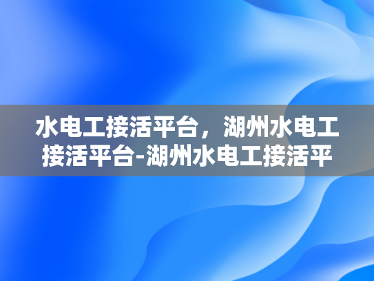 水电工接活平台，湖州水电工接活平台-湖州水电工接活平台，连接需求与服务，打造高效水电工程
