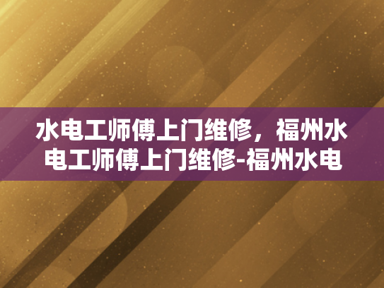 水电工师傅上门维修，福州水电工师傅上门维修-福州水电工师傅的上门维修服务，专业、高效、值得信赖