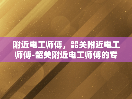 附近电工师傅，韶关附近电工师傅-韶关附近电工师傅的专业服务与质量保证