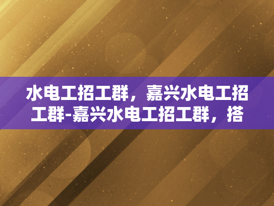 水电工招工群，嘉兴水电工招工群-嘉兴水电工招工群，搭建就业桥梁，促进行业交流