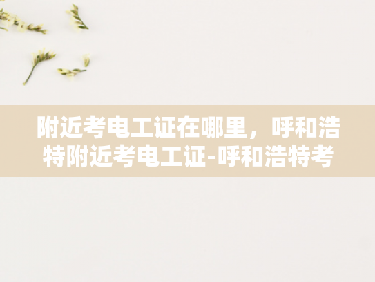 附近考电工证在哪里，呼和浩特附近考电工证-呼和浩特考电工证指南，如何找到附近的培训机构和考场