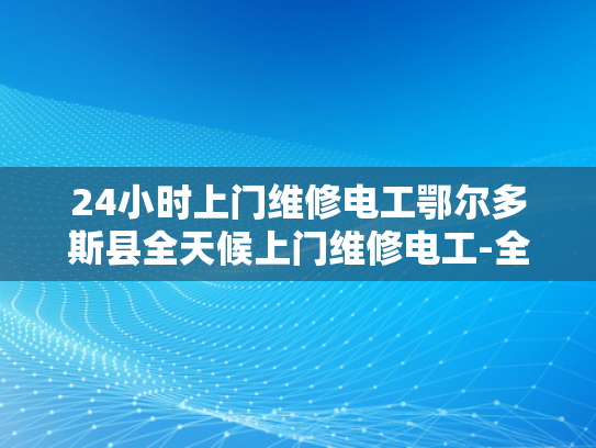 24小时上门维修电工鄂尔多斯县全天候上门维修电工-全天候服务，鄂尔多斯县24小时上门维修电工