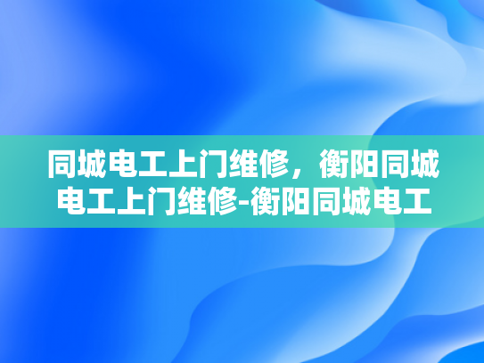 同城电工上门维修，衡阳同城电工上门维修-衡阳同城电工上门维修服务