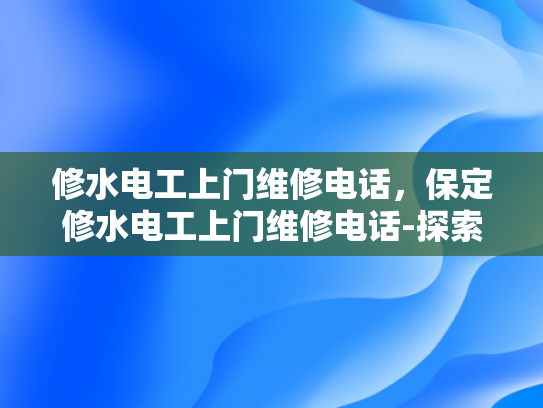 修水电工上门维修电话，保定修水电工上门维修电话-探索保定修水电工的专业服务与高效响应