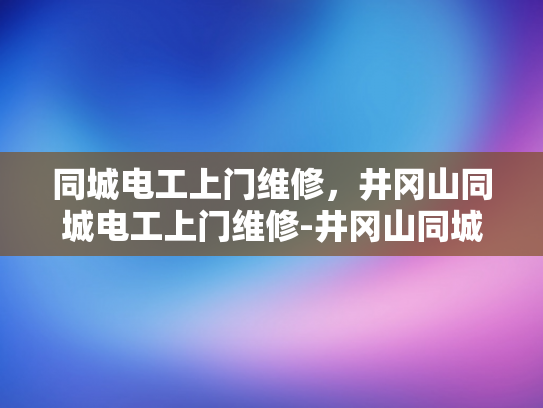 同城电工上门维修，井冈山同城电工上门维修-井冈山同城电工上门维修服务，让家的安全有保障