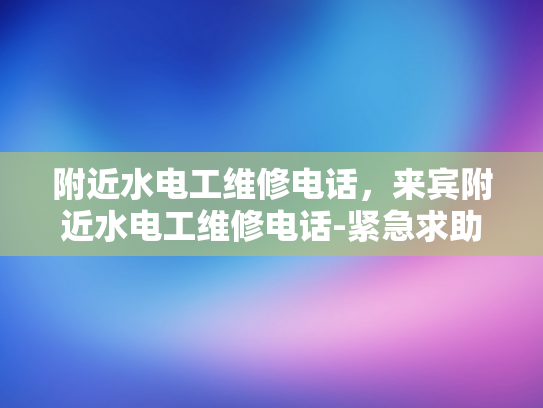 附近水电工维修电话，来宾附近水电工维修电话-紧急求助，如何快速找到附近的水电工维修服务