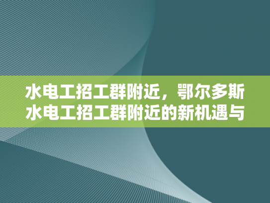 水电工招工群附近，鄂尔多斯水电工招工群附近的新机遇与挑战-鄂尔多斯水电工招工群附近的新机遇与挑战