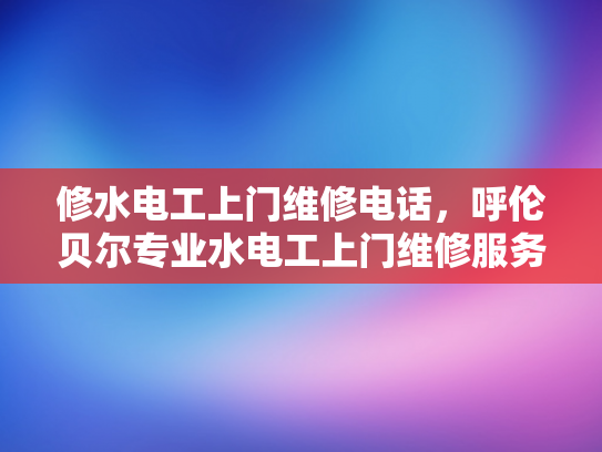 修水电工上门维修电话，呼伦贝尔专业水电工上门维修服务电话-呼伦贝尔专业水电工服务电话，修水电工上门维修电话