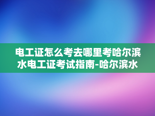 电工证怎么考去哪里考哈尔滨水电工证考试指南-哈尔滨水电工证考试指南
