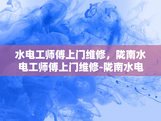 水电工师傅上门维修，陇南水电工师傅上门维修-陇南水电工师傅上门维修服务