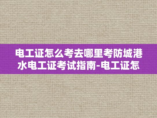 电工证怎么考去哪里考防城港水电工证考试指南-电工证怎么考？防城港水电工证考试指南全解析
