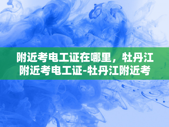 附近考电工证在哪里，牡丹江附近考电工证-牡丹江附近考电工证指南
