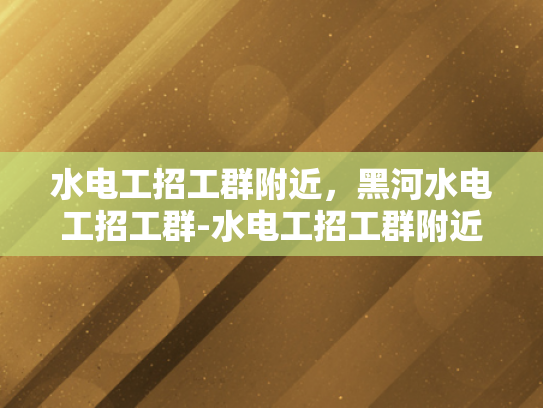 水电工招工群附近，黑河水电工招工群-水电工招工群附近，黑河水电工招工群