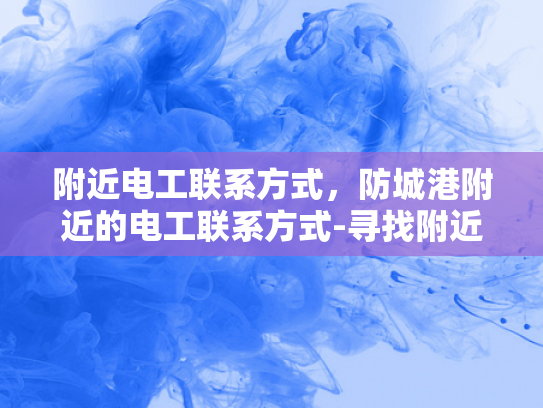 附近电工联系方式，防城港附近的电工联系方式-寻找附近电工的实用指南