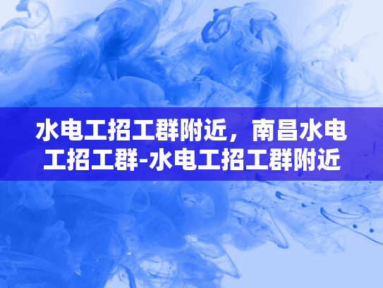 水电工招工群附近，南昌水电工招工群-水电工招工群附近，南昌水电工招工群
