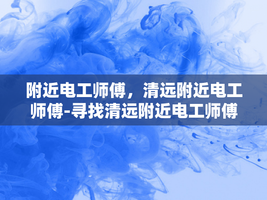 附近电工师傅，清远附近电工师傅-寻找清远附近电工师傅，专业服务，安全可靠