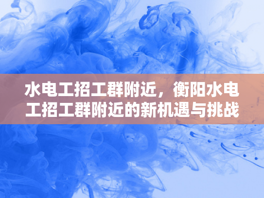 水电工招工群附近，衡阳水电工招工群附近的新机遇与挑战-衡阳水电工招工群附近，新机遇与挑战的交响曲