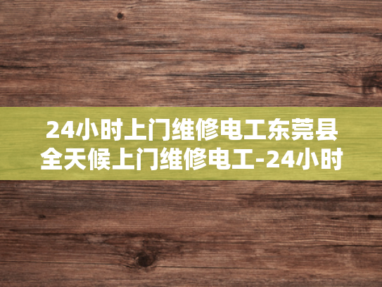 24小时上门维修电工东莞县全天候上门维修电工-24小时上门维修电工—东莞县全天候服务，确保您的电力无忧