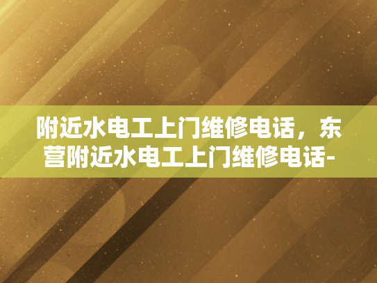 附近水电工上门维修电话，东营附近水电工上门维修电话-东营附近水电工上门维修服务指南