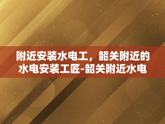 附近安装水电工，韶关附近的水电安装工匠-韶关附近水电安装工匠，专业服务，贴心保障