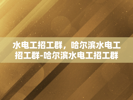 水电工招工群，哈尔滨水电工招工群-哈尔滨水电工招工群，搭建就业桥梁，助力行业复苏