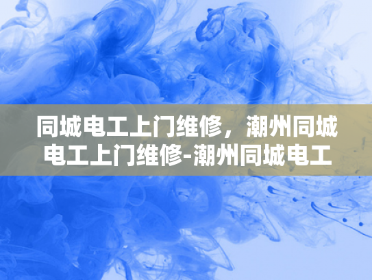 同城电工上门维修，潮州同城电工上门维修-潮州同城电工上门维修服务，您的家庭和商业设施的可靠守护者