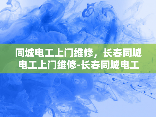 同城电工上门维修，长春同城电工上门维修-长春同城电工上门维修服务，您身边的电力守护者