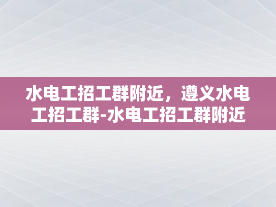 水电工招工群附近，遵义水电工招工群-水电工招工群附近，遵义水电工招工群