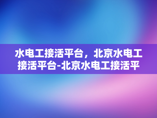 水电工接活平台，北京水电工接活平台-北京水电工接活平台，连接需求与专业服务的关键桥梁