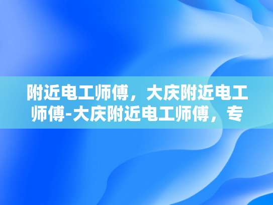 附近电工师傅，大庆附近电工师傅-大庆附近电工师傅，专业服务，安全可靠
