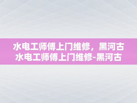 水电工师傅上门维修，黑河古水电工师傅上门维修-黑河古水电工师傅上门维修