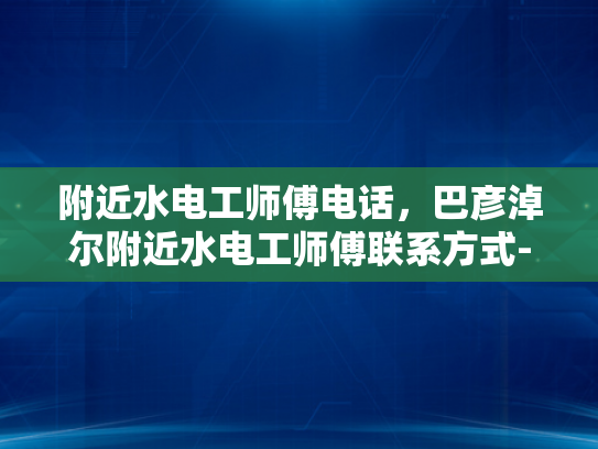 附近水电工师傅电话，巴彦淖尔附近水电工师傅联系方式-巴彦淖尔附近水电工师傅联系方式