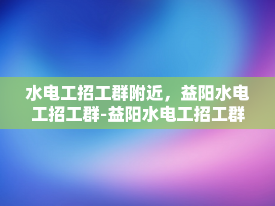 水电工招工群附近，益阳水电工招工群-益阳水电工招工群，寻找附近工作机会的便捷平台