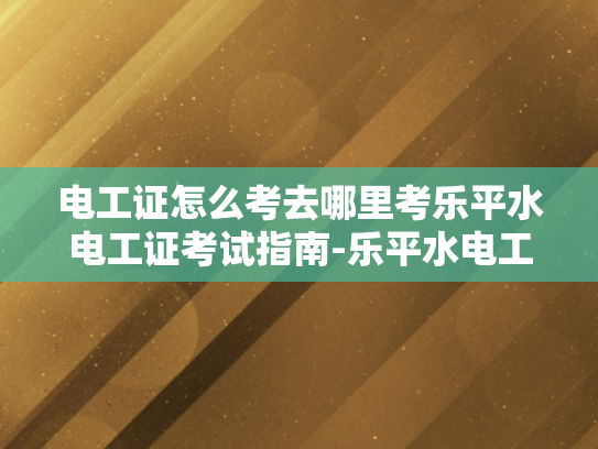 电工证怎么考去哪里考乐平水电工证考试指南-乐平水电工证考试指南