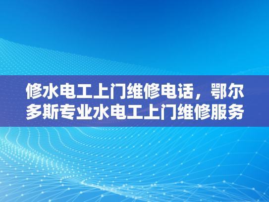 修水电工上门维修电话，鄂尔多斯专业水电工上门维修服务电话-探索专业水电工的上门维修服务