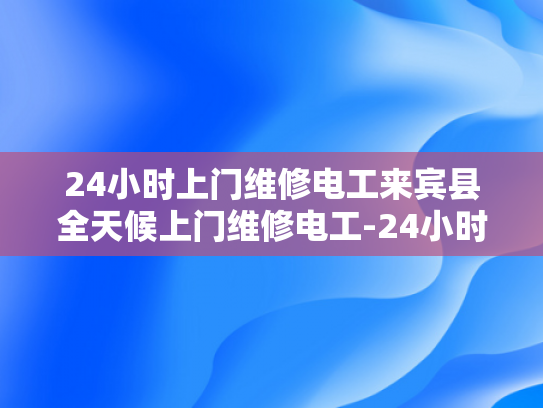 24小时上门维修电工来宾县全天候上门维修电工-24小时上门维修电工，来宾县全天候服务的承诺