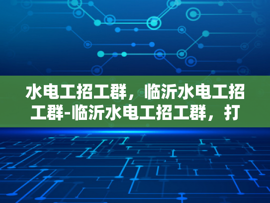 水电工招工群，临沂水电工招工群-临沂水电工招工群，打造高效就业桥梁