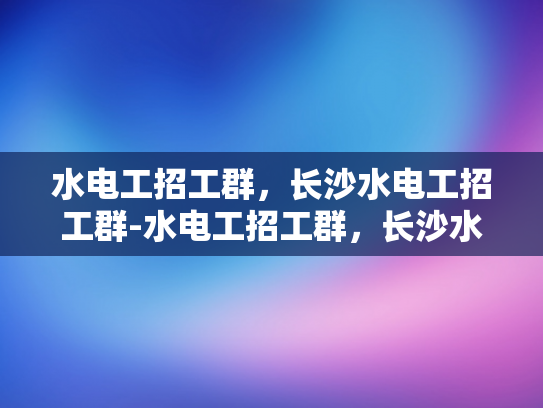 水电工招工群，长沙水电工招工群-水电工招工群，长沙水电工招工群