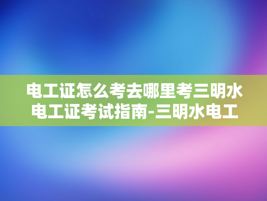 电工证怎么考去哪里考三明水电工证考试指南-三明水电工证考试指南