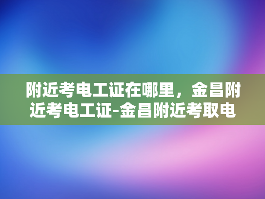 附近考电工证在哪里，金昌附近考电工证-金昌附近考取电工证的指南