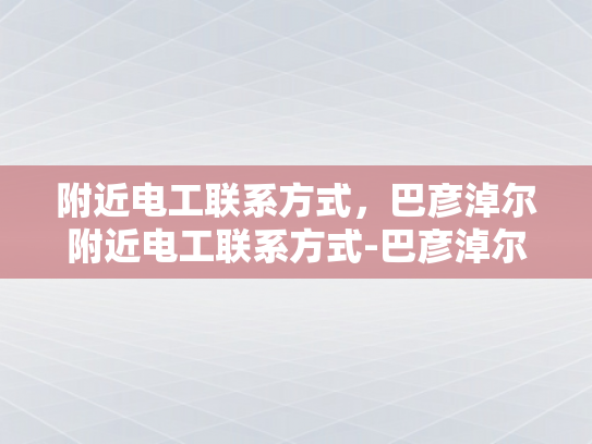 附近电工联系方式，巴彦淖尔附近电工联系方式-巴彦淖尔附近电工联系方式大全