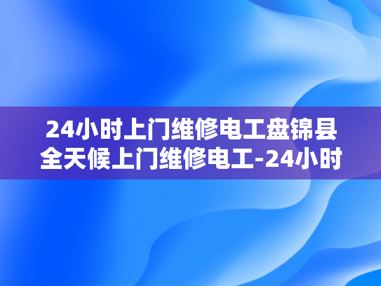 24小时上门维修电工盘锦县全天候上门维修电工-24小时上门维修电工盘锦县全天候服务