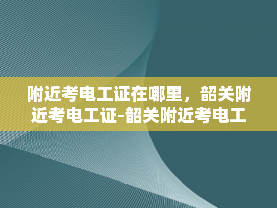 附近考电工证在哪里，韶关附近考电工证-韶关附近考电工证的指南