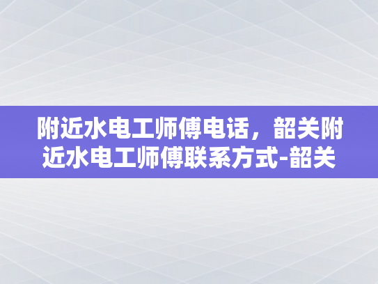 附近水电工师傅电话，韶关附近水电工师傅联系方式-韶关附近水电工师傅联系方式一览