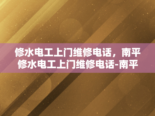 修水电工上门维修电话，南平修水电工上门维修电话-南平修水电工上门维修服务指南