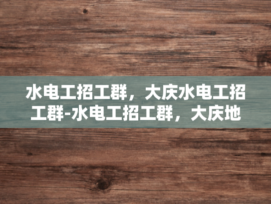 水电工招工群，大庆水电工招工群-水电工招工群，大庆地区的专业需求与招聘动态