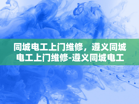 同城电工上门维修，遵义同城电工上门维修-遵义同城电工上门维修服务，您的家庭电力保障