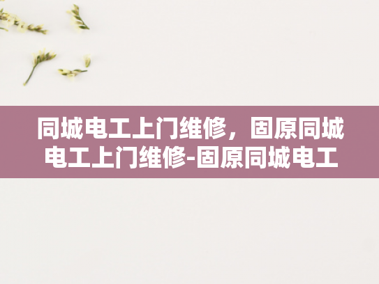 同城电工上门维修，固原同城电工上门维修-固原同城电工上门维修服务，快速响应，专业保障