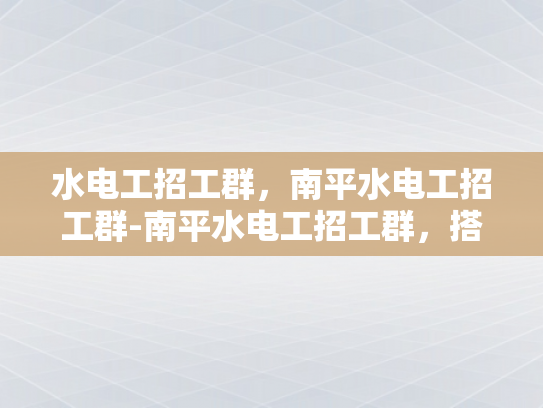 水电工招工群，南平水电工招工群-南平水电工招工群，搭建桥梁，连接技能与需求